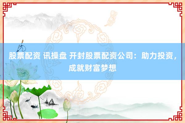 股票配资 讯操盘 开封股票配资公司：助力投资，成就财富梦想