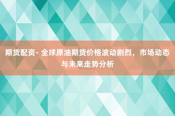 期货配资- 全球原油期货价格波动剧烈，市场动态与未来走势分析