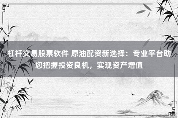 杠杆交易股票软件 原油配资新选择：专业平台助您把握投资良机，实现资产增值