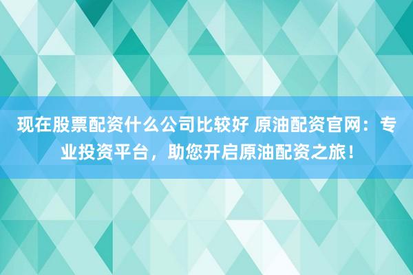 现在股票配资什么公司比较好 原油配资官网：专业投资平台，助您开启原油配资之旅！