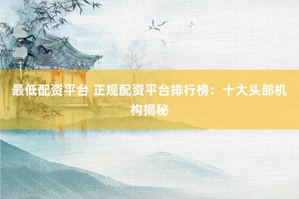 最低配资平台 正规配资平台排行榜：十大头部机构揭秘
