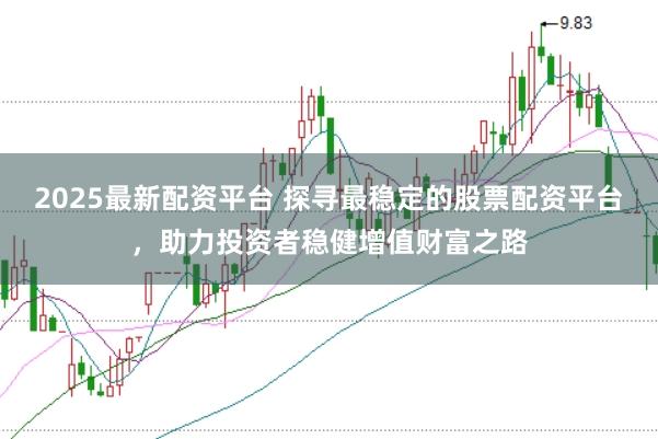 2025最新配资平台 探寻最稳定的股票配资平台，助力投资者稳健增值财富之路