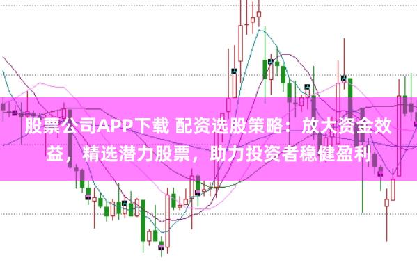 股票公司APP下载 配资选股策略：放大资金效益，精选潜力股票，助力投资者稳健盈利