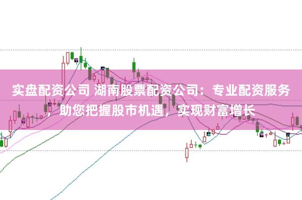 实盘配资公司 湖南股票配资公司：专业配资服务，助您把握股市机遇，实现财富增长