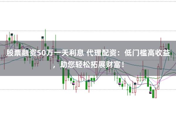 股票融资50万一天利息 代理配资：低门槛高收益，助您轻松拓展财富！