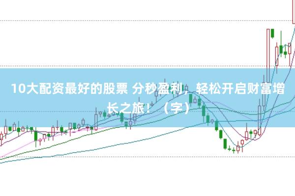 10大配资最好的股票 分秒盈利，轻松开启财富增长之旅！（字）