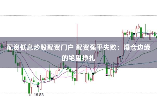 配资低息炒股配资门户 配资强平失败：爆仓边缘的绝望挣扎