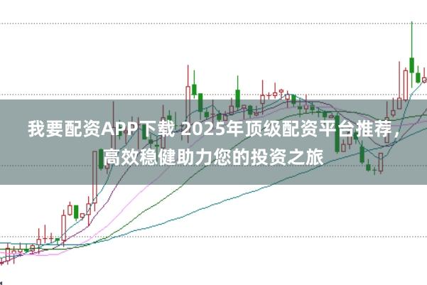 我要配资APP下载 2025年顶级配资平台推荐，高效稳健助力您的投资之旅