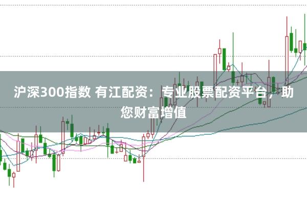 沪深300指数 有江配资：专业股票配资平台，助您财富增值