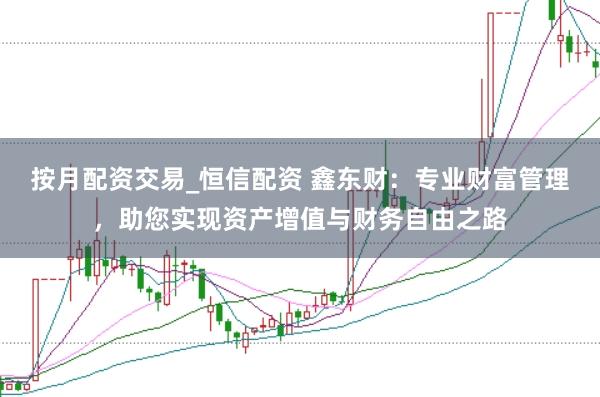 按月配资交易_恒信配资 鑫东财：专业财富管理，助您实现资产增值与财务自由之路