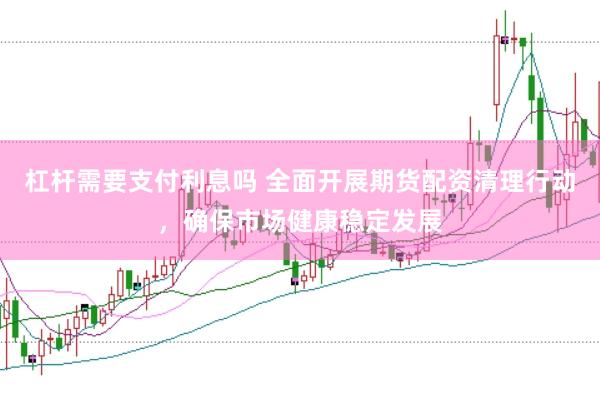 杠杆需要支付利息吗 全面开展期货配资清理行动，确保市场健康稳定发展