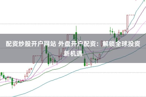 配资炒股开户网站 外盘开户配资：解锁全球投资新机遇