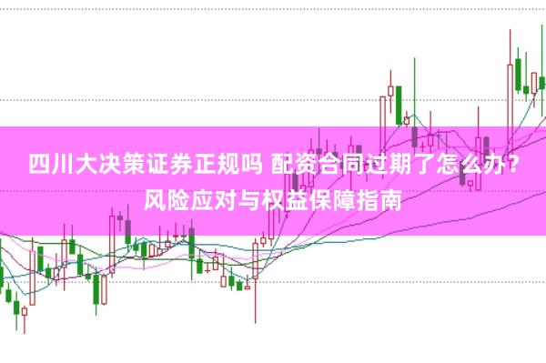 四川大决策证券正规吗 配资合同过期了怎么办？风险应对与权益保障指南