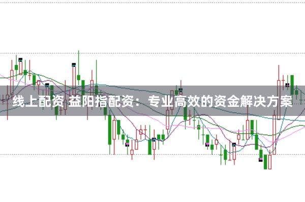 线上配资 益阳指配资：专业高效的资金解决方案