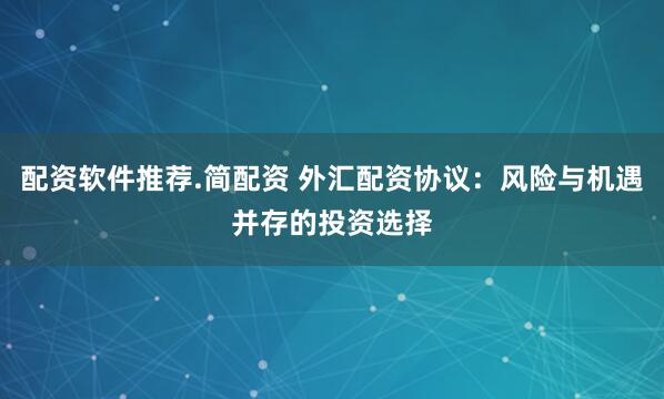 配资软件推荐.简配资 外汇配资协议：风险与机遇并存的投资选择