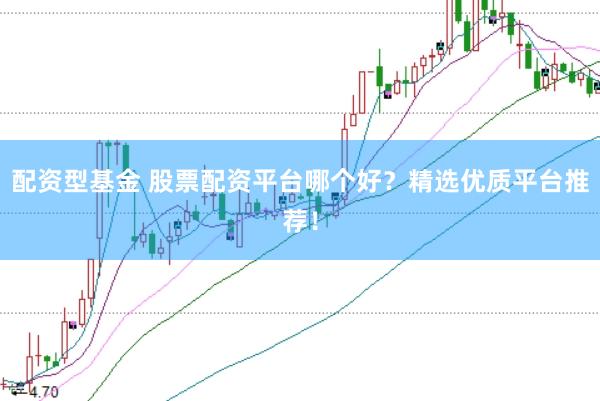 配资型基金 股票配资平台哪个好？精选优质平台推荐！