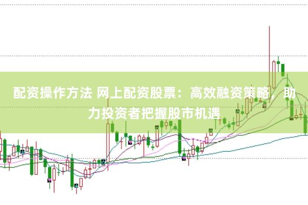 配资操作方法 网上配资股票：高效融资策略，助力投资者把握股市机遇