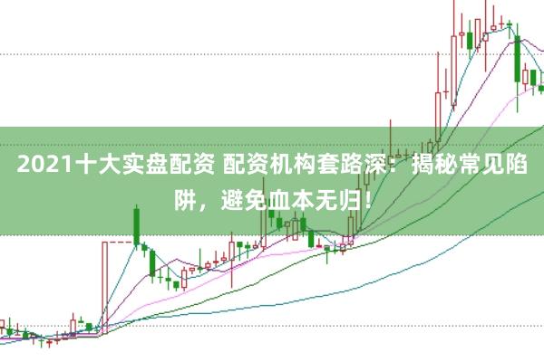 2021十大实盘配资 配资机构套路深：揭秘常见陷阱，避免血本无归！