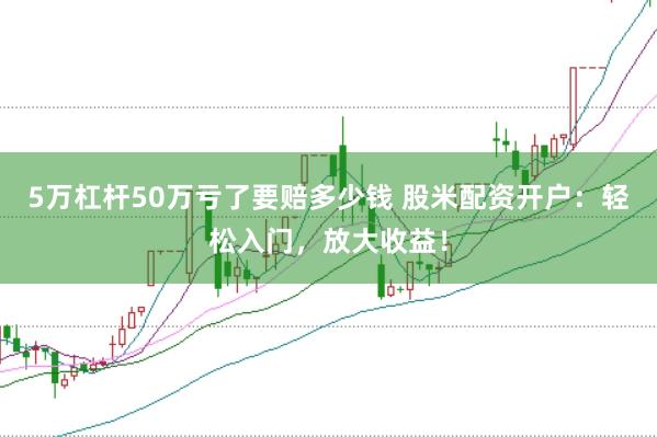 5万杠杆50万亏了要赔多少钱 股米配资开户：轻松入门，放大收益！