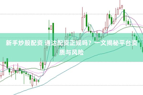 新手炒股配资 通达配资正规吗？一文揭秘平台资质与风险