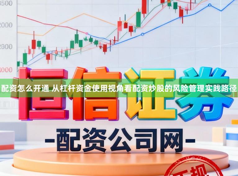 配资怎么开通 从杠杆资金使用视角看配资炒股的风险管理实践路径
