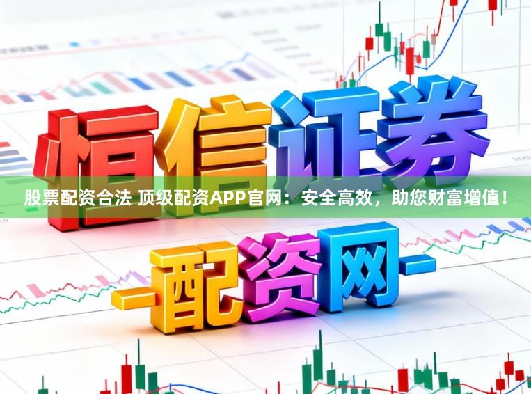 股票配资合法 顶级配资APP官网：安全高效，助您财富增值！