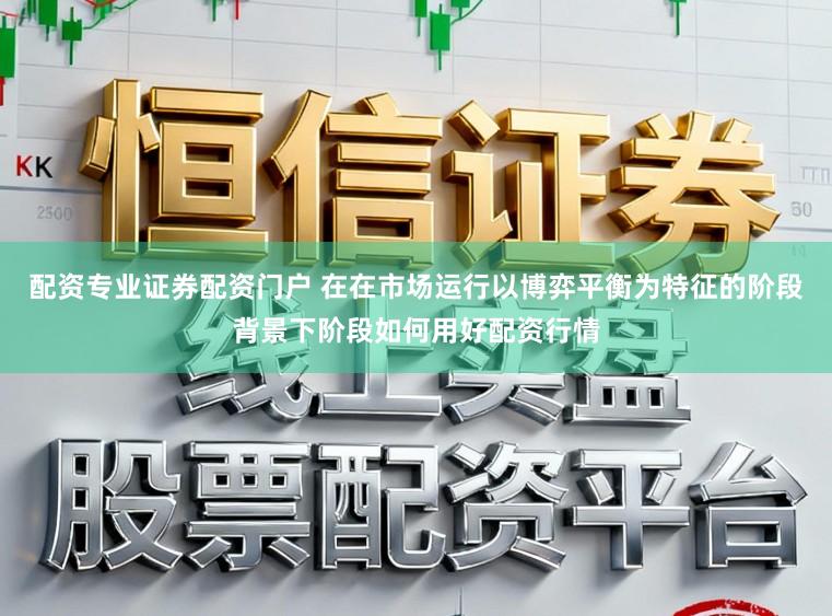 配资专业证券配资门户 在在市场运行以博弈平衡为特征的阶段背景下阶段如何用好配资行情