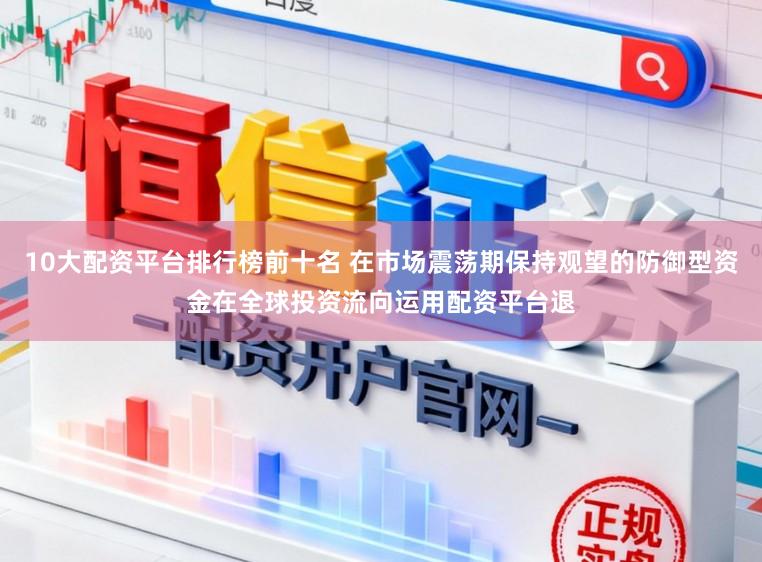 10大配资平台排行榜前十名 在市场震荡期保持观望的防御型资金在全球投资流向运用配资平台退