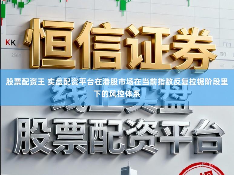 股票配资王 实盘配资平台在港股市场在当前指数反复拉锯阶段里下的风控体系