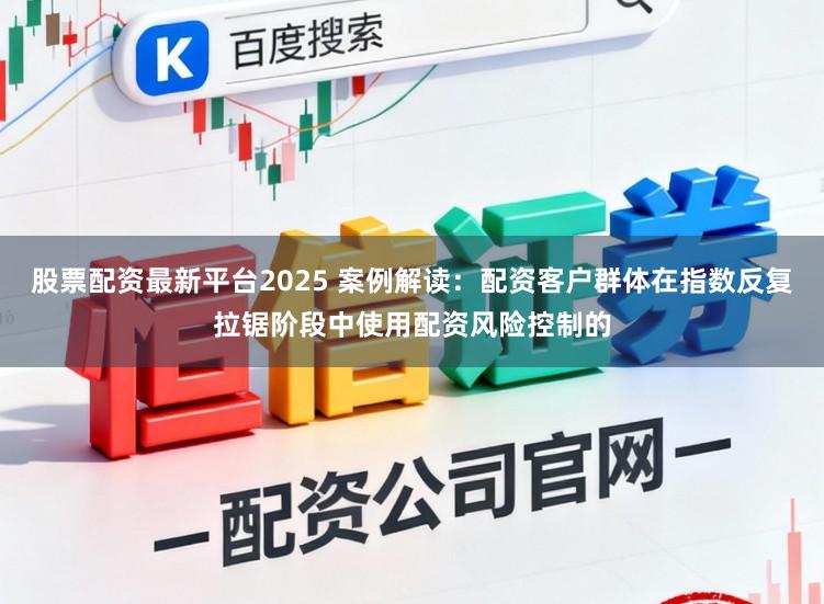 股票配资最新平台2025 案例解读：配资客户群体在指数反复拉锯阶段中使用配资风险控制的