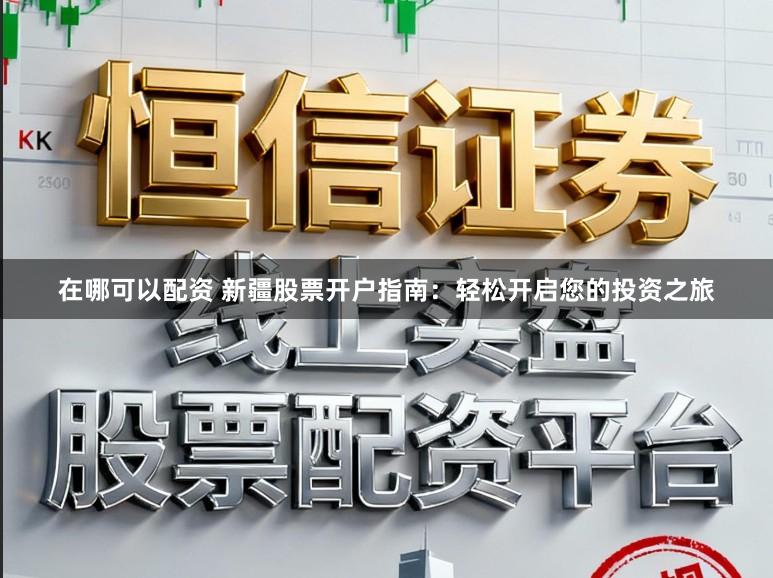 在哪可以配资 新疆股票开户指南：轻松开启您的投资之旅
