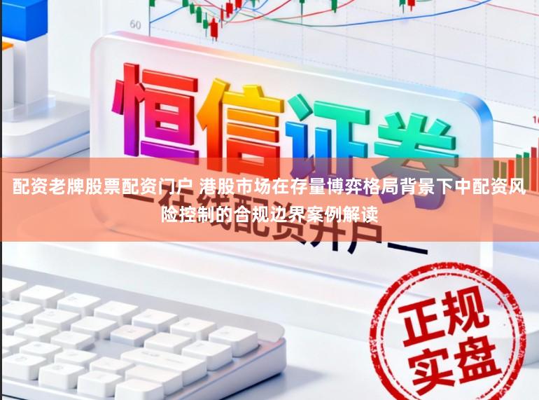 配资老牌股票配资门户 港股市场在存量博弈格局背景下中配资风险控制的合规边界案例解读